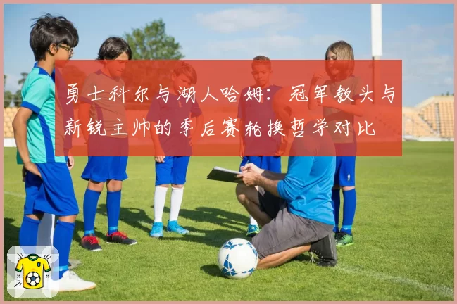 勇士科尔与湖人哈姆：冠军教头与新锐主帅的季后赛轮换哲学对比