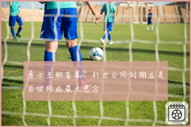 勇士王朝落幕?科尔合同到期后是否续约成最大悬念