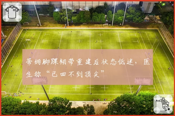 蒂姆脚踝韧带重建后状态低迷，医生称“已回不到顶尖”