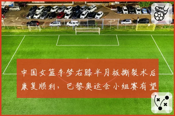 中国女篮李梦右膝半月板撕裂术后康复顺利,巴黎奥运会小组赛有望复出