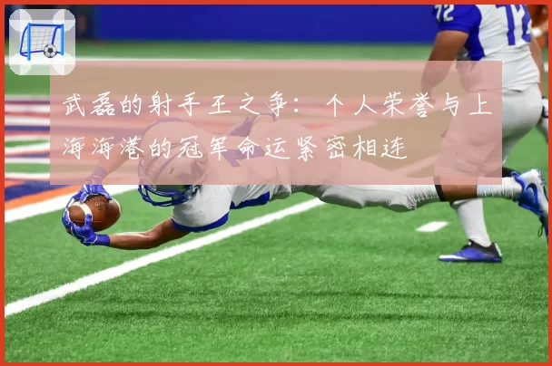 武磊的射手王之争：个人荣誉与上海海港的冠军命运紧密相连