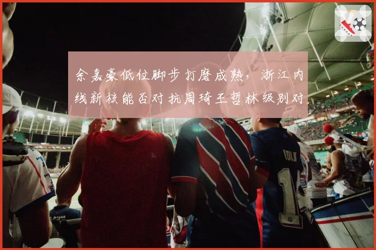 余嘉豪低位脚步打磨成熟，浙江内线新核能否对抗周琦王哲林级别对手？