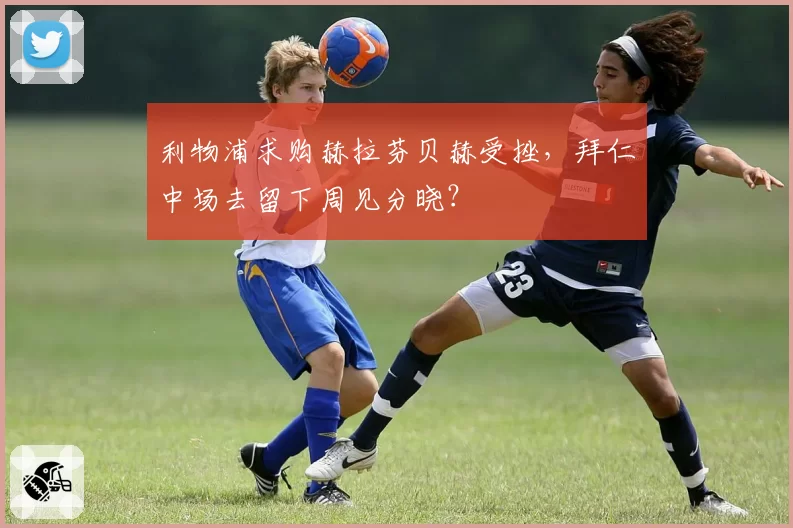 利物浦求购赫拉芬贝赫受挫，拜仁中场去留下周见分晓？