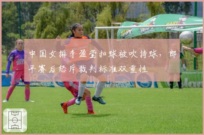 中国女排李盈莹扣球被吹持球,郎平赛后怒斥裁判标准双重性