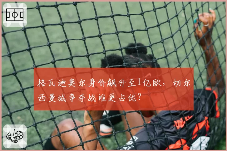 格瓦迪奥尔身价飙升至1亿欧,切尔西曼城争夺战谁更占优?