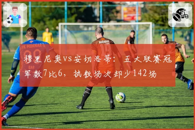 穆里尼奥vs安切洛蒂:五大联赛冠军数7比6,执教场次却少142场