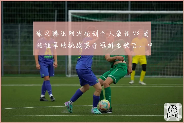 张之臻法网次轮创个人最佳 vs 商竣程草地挑战赛夺冠排名破百,中国男网双星突破路径各异