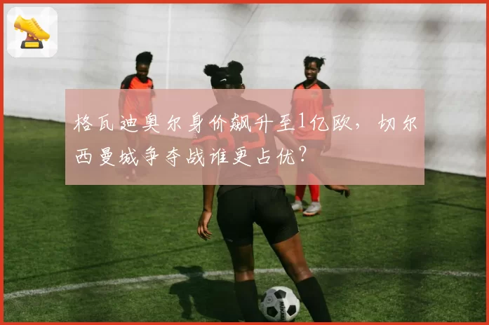 格瓦迪奥尔身价飙升至1亿欧，切尔西曼城争夺战谁更占优？