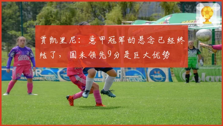 贾凯里尼：意甲冠军的悬念已经终结了，国米领先9分是巨大优势