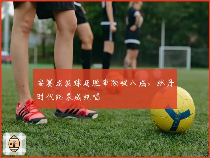 安赛龙发球局胜率跌破八成，林丹时代纪录成绝唱