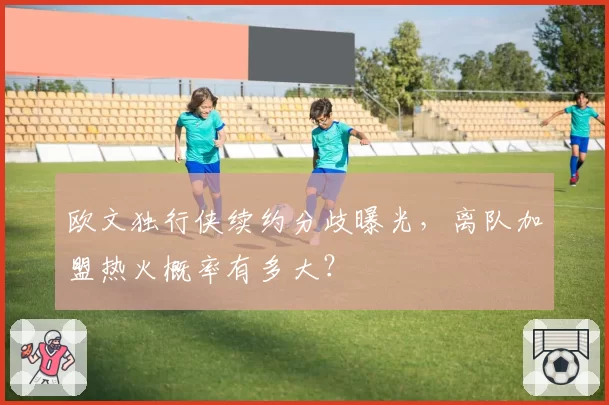 欧文独行侠续约分歧曝光，离队加盟热火概率有多大？