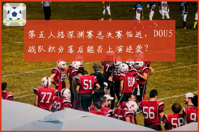第五人格深渊赛总决赛临近，DOU5战队积分落后能否上演逆袭？