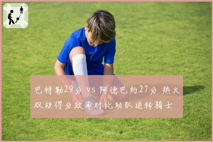 巴特勒29分 vs 阿德巴约27分 热火双核得分效率对比助队逆转骑士