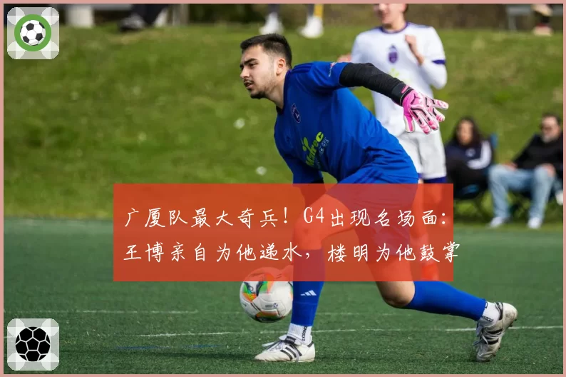广厦队最大奇兵！G4出现名场面：王博亲自为他递水，楼明为他鼓掌