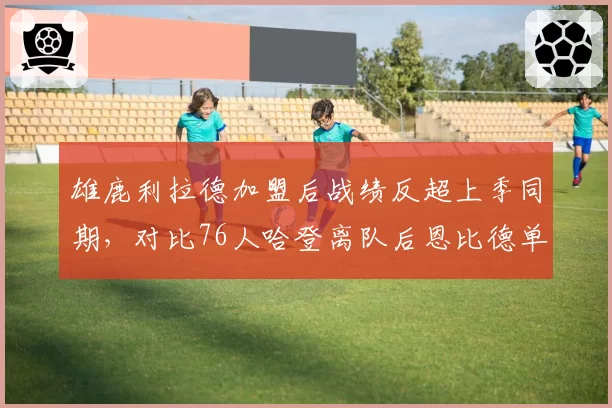 雄鹿利拉德加盟后战绩反超上季同期,对比76人哈登离队后恩比德单核效率下滑