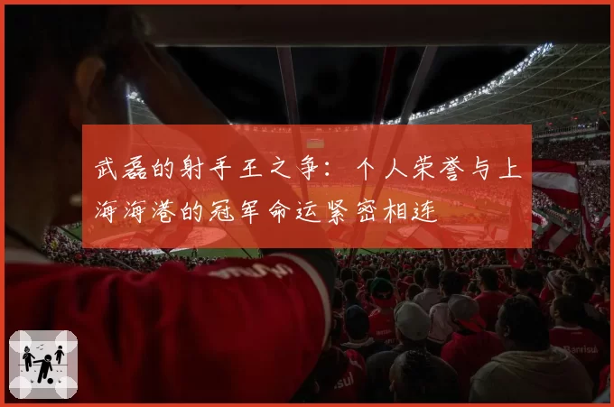 武磊的射手王之争：个人荣誉与上海海港的冠军命运紧密相连