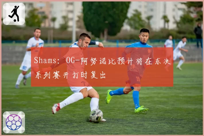 Shams：OG-阿努诺比预计将在东决系列赛开打时复出