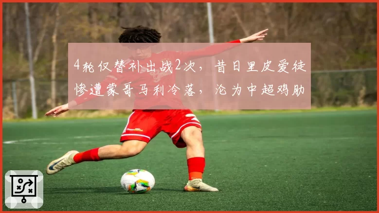 4轮仅替补出战2次,昔日里皮爱徒惨遭蒙哥马利冷落,沦为中超鸡肋