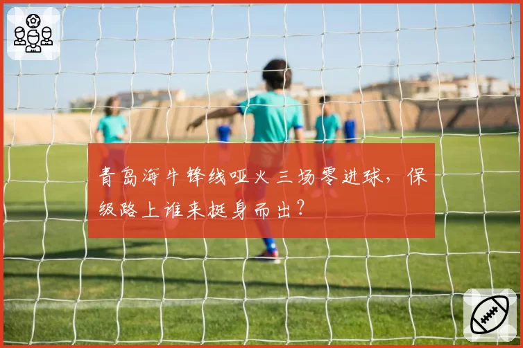 青岛海牛锋线哑火三场零进球，保级路上谁来挺身而出？