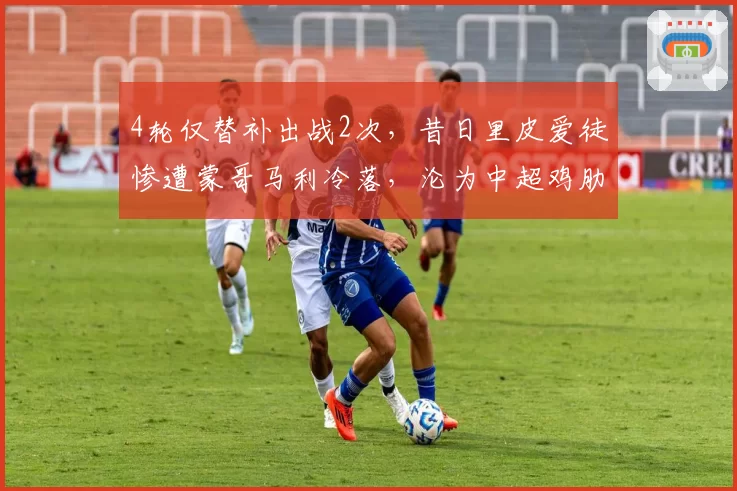 4轮仅替补出战2次,昔日里皮爱徒惨遭蒙哥马利冷落,沦为中超鸡肋