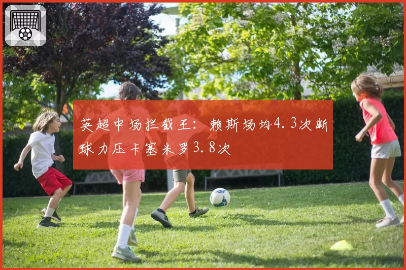 英超中场拦截王:赖斯场均4.3次断球力压卡塞米罗3.8次