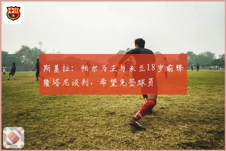 斯基拉：帕尔马正与米兰18岁前锋隆塔尼谈判，希望免签球员