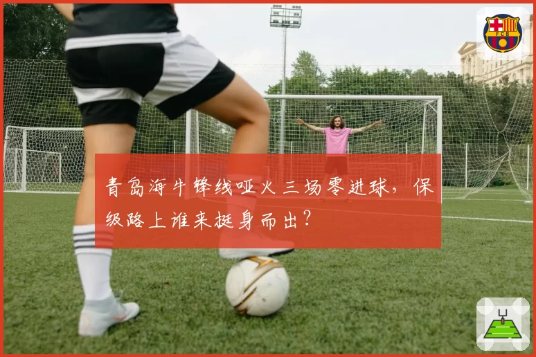 青岛海牛锋线哑火三场零进球，保级路上谁来挺身而出？
