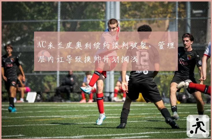 AC米兰皮奥利续约谈判破裂，管理层内讧导致换帅计划搁浅