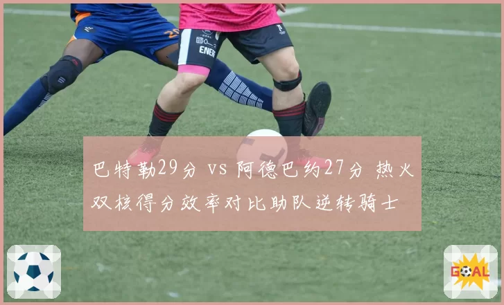 巴特勒29分 vs 阿德巴约27分 热火双核得分效率对比助队逆转骑士