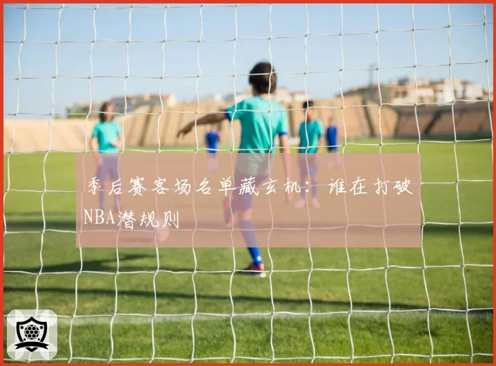 季后赛客场名单藏玄机：谁在打破NBA潜规则