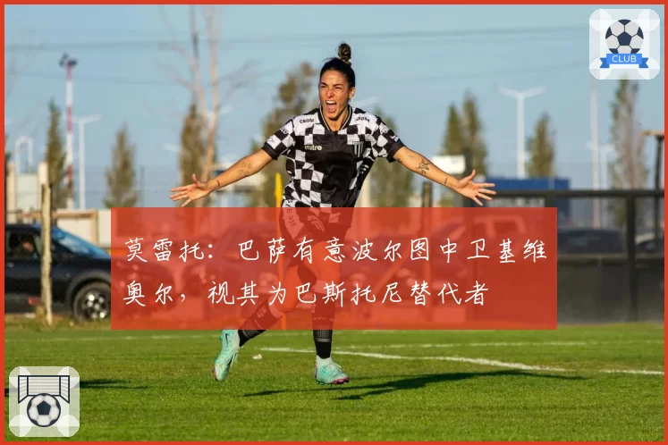 莫雷托：巴萨有意波尔图中卫基维奥尔，视其为巴斯托尼替代者