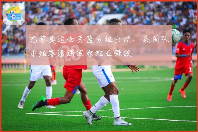 巴黎奥运会男篮分组出炉，美国队小组赛遭遇塞尔维亚强敌