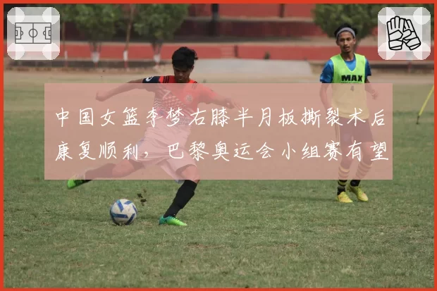 中国女篮李梦右膝半月板撕裂术后康复顺利,巴黎奥运会小组赛有望复出