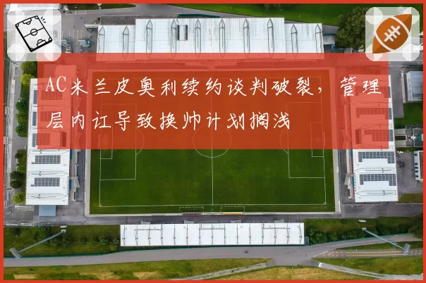 AC米兰皮奥利续约谈判破裂，管理层内讧导致换帅计划搁浅