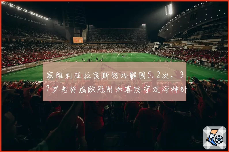 塞维利亚拉莫斯场均解围5.2次，37岁老将成欧冠附加赛防守定海神针