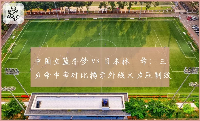中国女篮李梦 vs 日本林咲希：三分命中率对比揭示外线火力压制效果