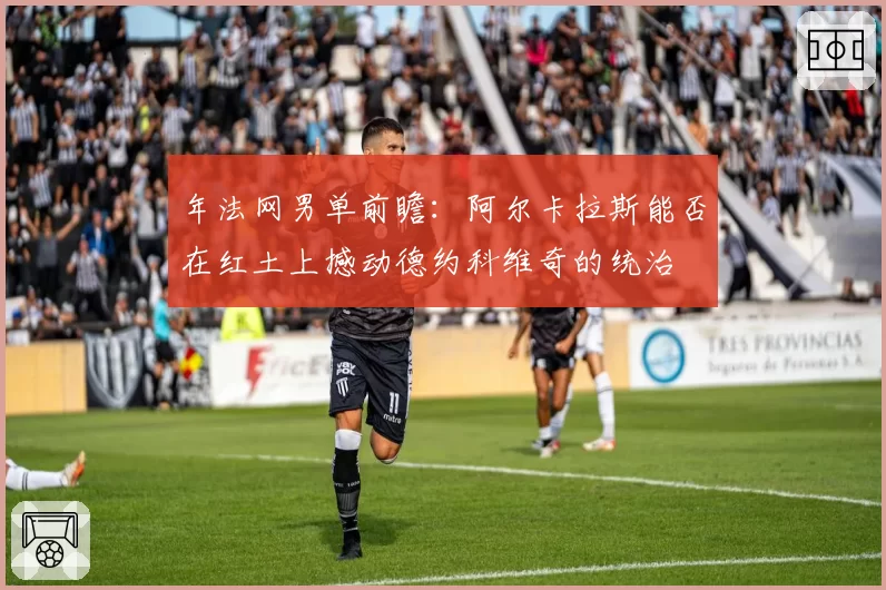 年法网男单前瞻：阿尔卡拉斯能否在红土上撼动德约科维奇的统治