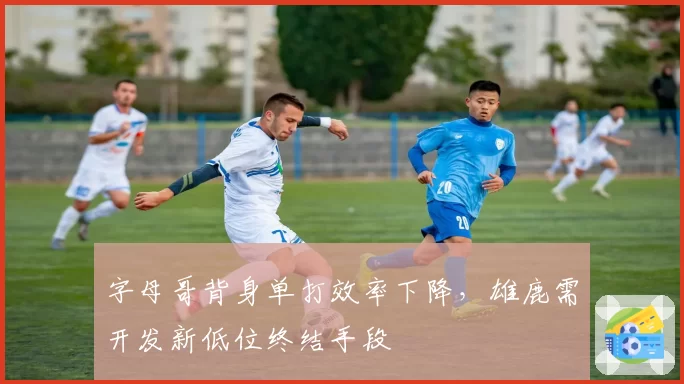 字母哥背身单打效率下降，雄鹿需开发新低位终结手段