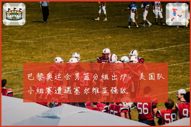 巴黎奥运会男篮分组出炉，美国队小组赛遭遇塞尔维亚强敌