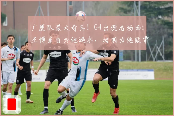 广厦队最大奇兵！G4出现名场面：王博亲自为他递水，楼明为他鼓掌