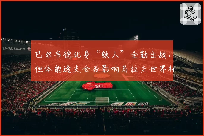 巴尔韦德化身“铁人”全勤出战,但体能透支会否影响乌拉圭世界杯征程?