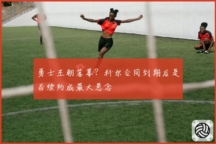 勇士王朝落幕?科尔合同到期后是否续约成最大悬念