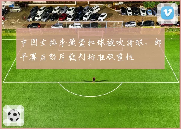 中国女排李盈莹扣球被吹持球,郎平赛后怒斥裁判标准双重性