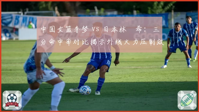 中国女篮李梦 vs 日本林咲希：三分命中率对比揭示外线火力压制效果