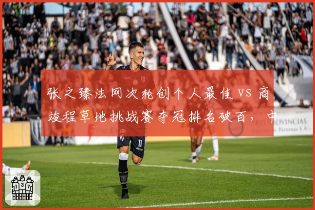 张之臻法网次轮创个人最佳 vs 商竣程草地挑战赛夺冠排名破百,中国男网双星突破路径各异
