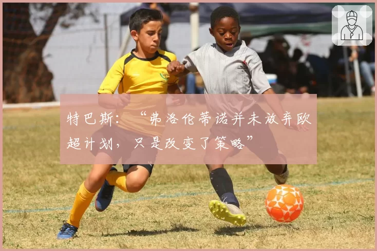 特巴斯：“弗洛伦蒂诺并未放弃欧超计划，只是改变了策略”