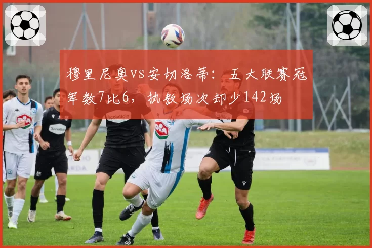 穆里尼奥vs安切洛蒂:五大联赛冠军数7比6,执教场次却少142场