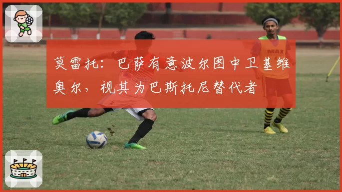 莫雷托：巴萨有意波尔图中卫基维奥尔，视其为巴斯托尼替代者